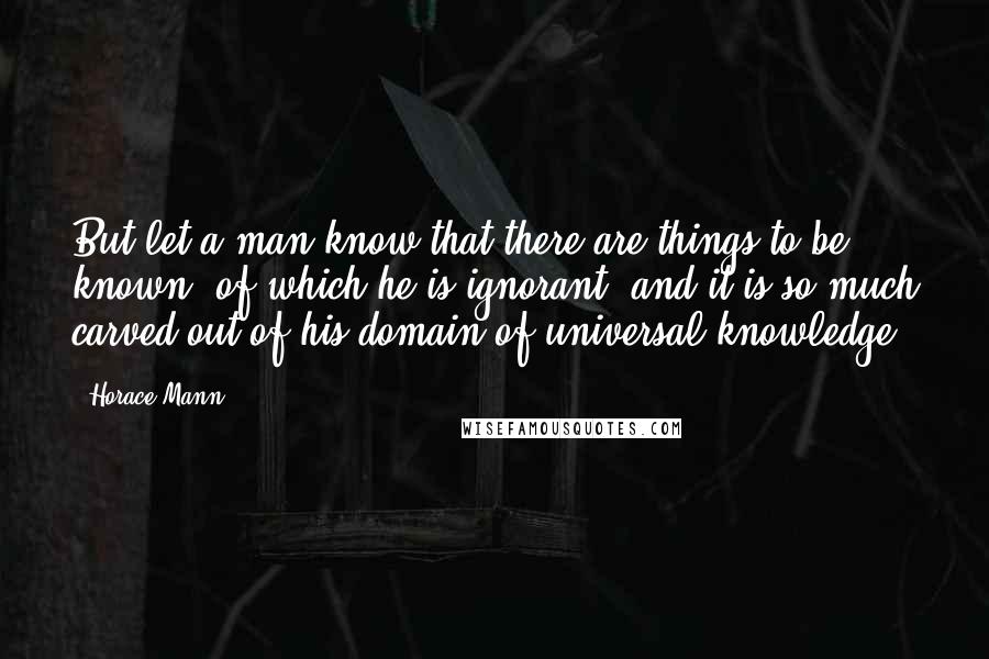 Horace Mann Quotes: But let a man know that there are things to be known, of which he is ignorant, and it is so much carved out of his domain of universal knowledge.