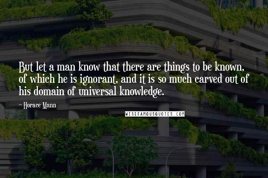 Horace Mann Quotes: But let a man know that there are things to be known, of which he is ignorant, and it is so much carved out of his domain of universal knowledge.