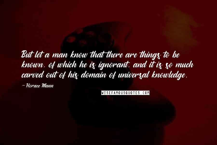 Horace Mann Quotes: But let a man know that there are things to be known, of which he is ignorant, and it is so much carved out of his domain of universal knowledge.