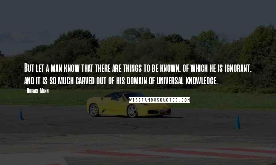 Horace Mann Quotes: But let a man know that there are things to be known, of which he is ignorant, and it is so much carved out of his domain of universal knowledge.