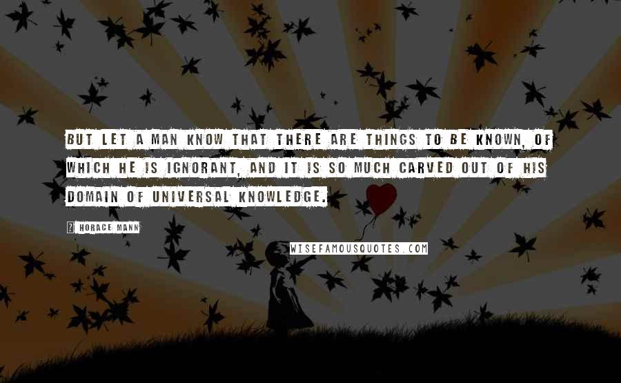 Horace Mann Quotes: But let a man know that there are things to be known, of which he is ignorant, and it is so much carved out of his domain of universal knowledge.