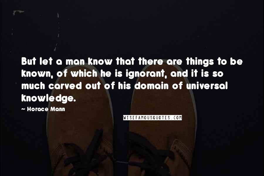 Horace Mann Quotes: But let a man know that there are things to be known, of which he is ignorant, and it is so much carved out of his domain of universal knowledge.