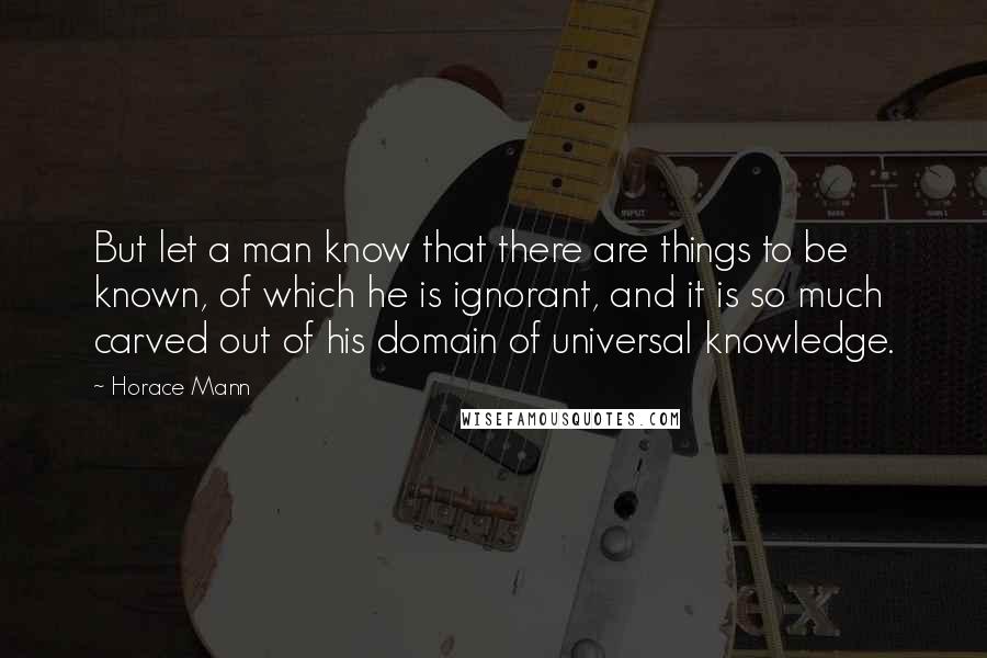 Horace Mann Quotes: But let a man know that there are things to be known, of which he is ignorant, and it is so much carved out of his domain of universal knowledge.