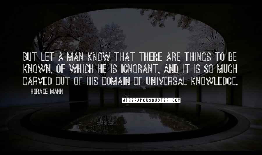 Horace Mann Quotes: But let a man know that there are things to be known, of which he is ignorant, and it is so much carved out of his domain of universal knowledge.