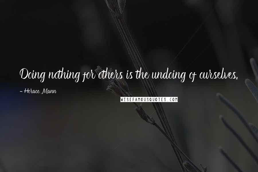 Horace Mann Quotes: Doing nothing for others is the undoing of ourselves.