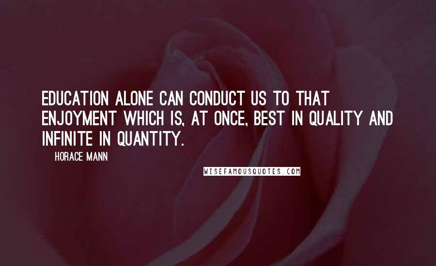 Horace Mann Quotes: Education alone can conduct us to that enjoyment which is, at once, best in quality and infinite in quantity.