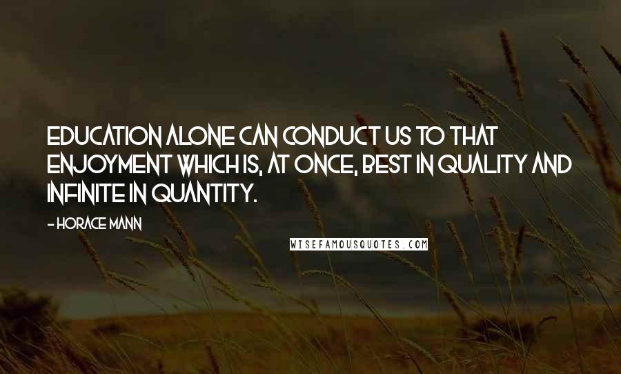 Horace Mann Quotes: Education alone can conduct us to that enjoyment which is, at once, best in quality and infinite in quantity.