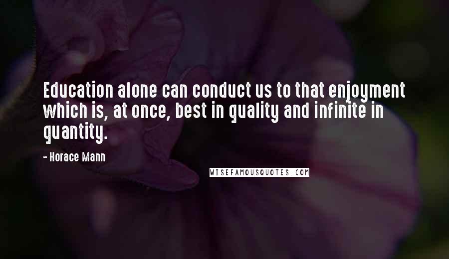 Horace Mann Quotes: Education alone can conduct us to that enjoyment which is, at once, best in quality and infinite in quantity.