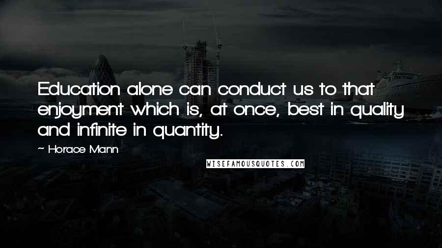 Horace Mann Quotes: Education alone can conduct us to that enjoyment which is, at once, best in quality and infinite in quantity.