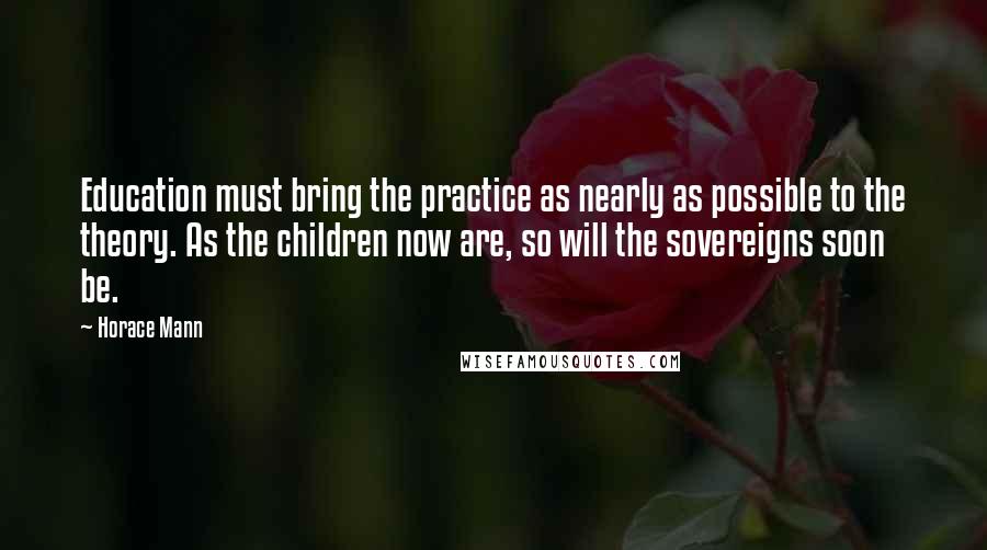 Horace Mann Quotes: Education must bring the practice as nearly as possible to the theory. As the children now are, so will the sovereigns soon be.