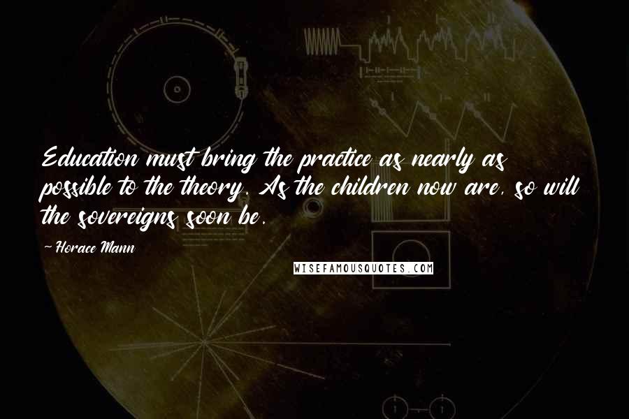 Horace Mann Quotes: Education must bring the practice as nearly as possible to the theory. As the children now are, so will the sovereigns soon be.