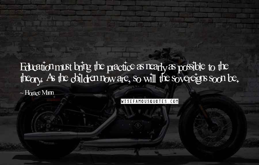 Horace Mann Quotes: Education must bring the practice as nearly as possible to the theory. As the children now are, so will the sovereigns soon be.