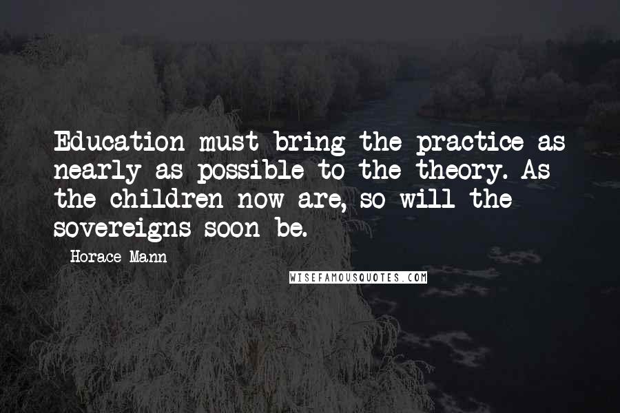 Horace Mann Quotes: Education must bring the practice as nearly as possible to the theory. As the children now are, so will the sovereigns soon be.