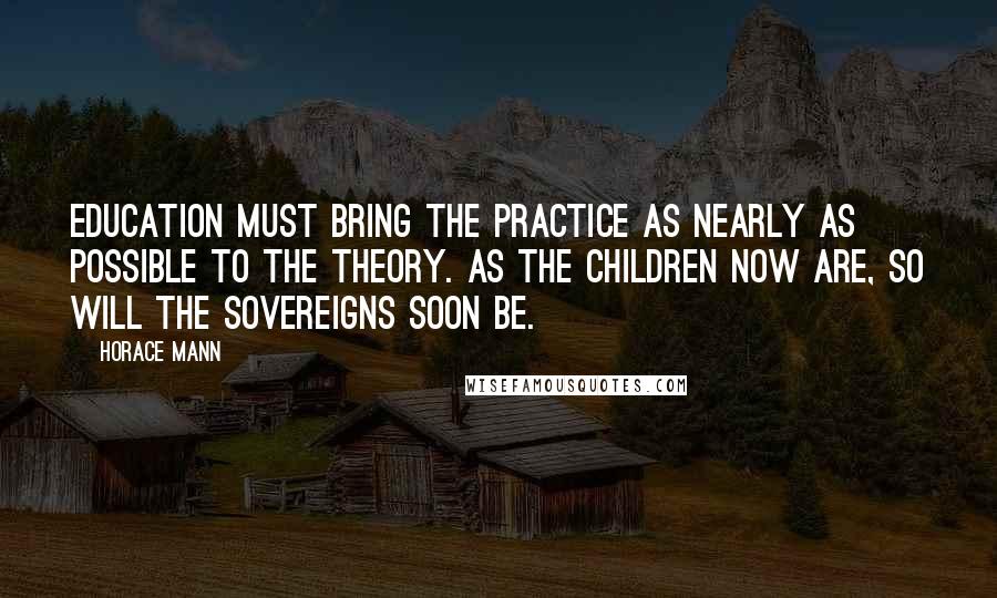 Horace Mann Quotes: Education must bring the practice as nearly as possible to the theory. As the children now are, so will the sovereigns soon be.