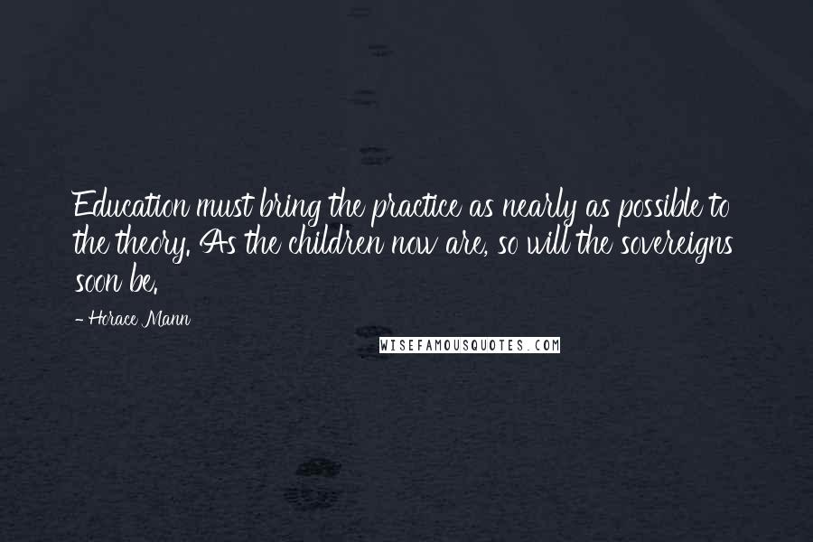 Horace Mann Quotes: Education must bring the practice as nearly as possible to the theory. As the children now are, so will the sovereigns soon be.