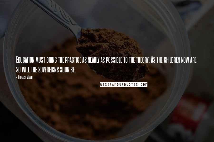 Horace Mann Quotes: Education must bring the practice as nearly as possible to the theory. As the children now are, so will the sovereigns soon be.