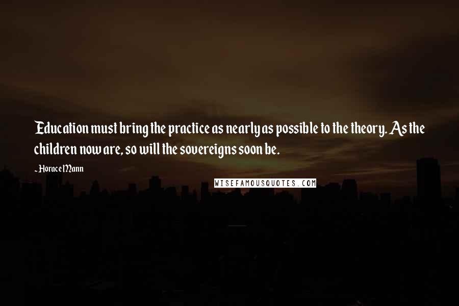 Horace Mann Quotes: Education must bring the practice as nearly as possible to the theory. As the children now are, so will the sovereigns soon be.