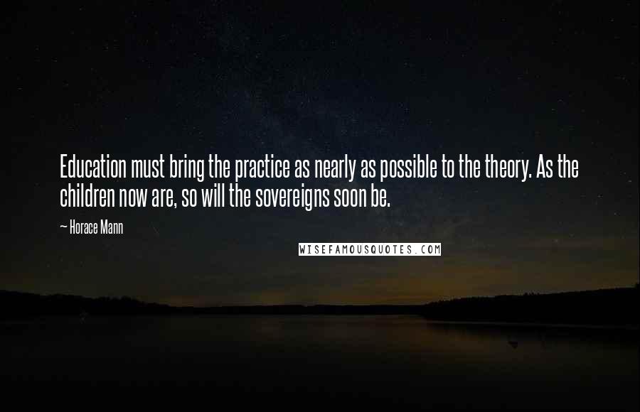 Horace Mann Quotes: Education must bring the practice as nearly as possible to the theory. As the children now are, so will the sovereigns soon be.