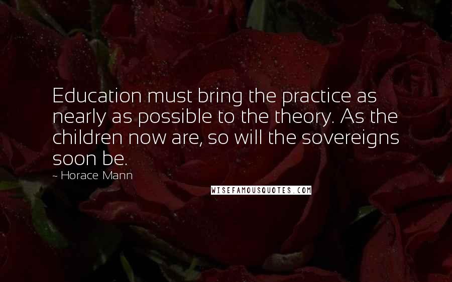 Horace Mann Quotes: Education must bring the practice as nearly as possible to the theory. As the children now are, so will the sovereigns soon be.