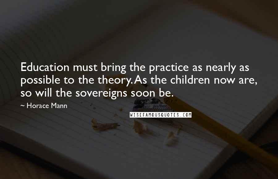 Horace Mann Quotes: Education must bring the practice as nearly as possible to the theory. As the children now are, so will the sovereigns soon be.