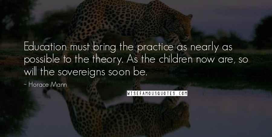 Horace Mann Quotes: Education must bring the practice as nearly as possible to the theory. As the children now are, so will the sovereigns soon be.