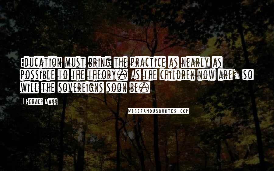 Horace Mann Quotes: Education must bring the practice as nearly as possible to the theory. As the children now are, so will the sovereigns soon be.