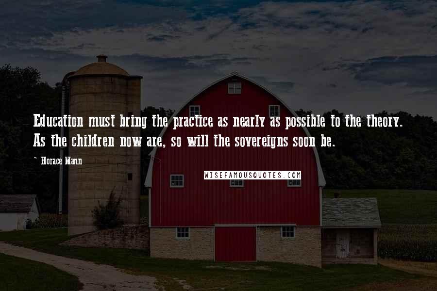 Horace Mann Quotes: Education must bring the practice as nearly as possible to the theory. As the children now are, so will the sovereigns soon be.