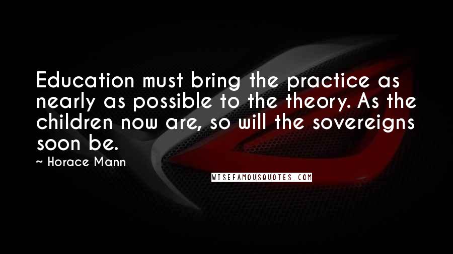 Horace Mann Quotes: Education must bring the practice as nearly as possible to the theory. As the children now are, so will the sovereigns soon be.