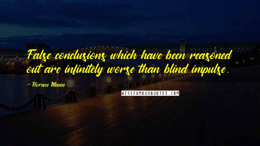 Horace Mann Quotes: False conclusions which have been reasoned out are infinitely worse than blind impulse.