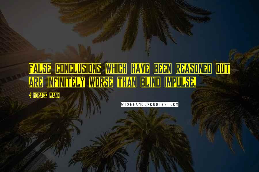 Horace Mann Quotes: False conclusions which have been reasoned out are infinitely worse than blind impulse.