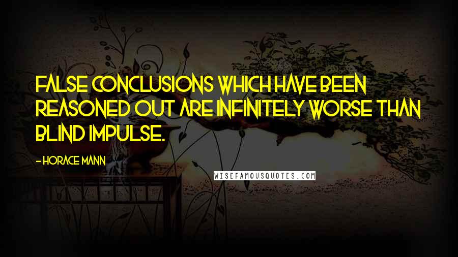 Horace Mann Quotes: False conclusions which have been reasoned out are infinitely worse than blind impulse.