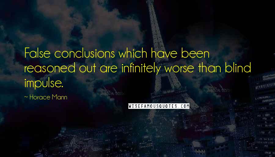 Horace Mann Quotes: False conclusions which have been reasoned out are infinitely worse than blind impulse.
