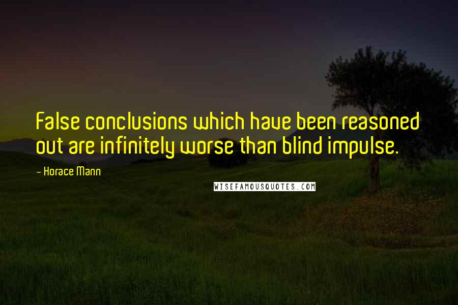 Horace Mann Quotes: False conclusions which have been reasoned out are infinitely worse than blind impulse.