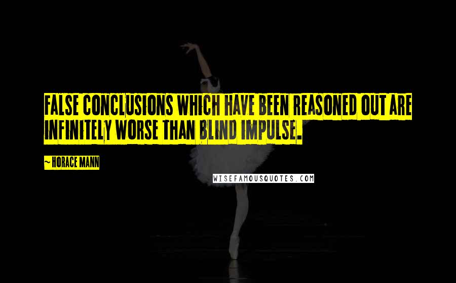 Horace Mann Quotes: False conclusions which have been reasoned out are infinitely worse than blind impulse.