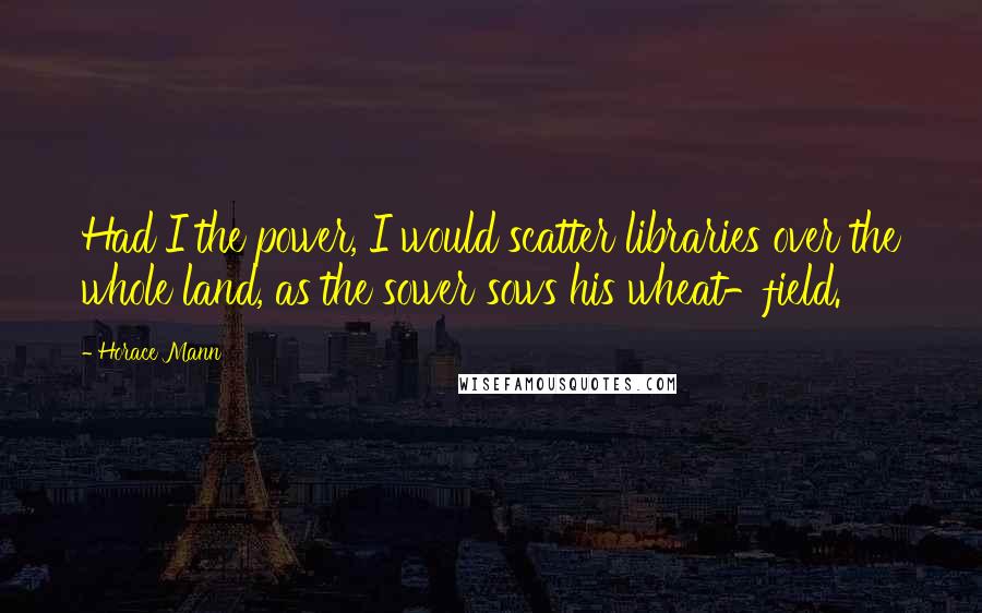 Horace Mann Quotes: Had I the power, I would scatter libraries over the whole land, as the sower sows his wheat-field.