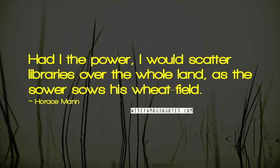 Horace Mann Quotes: Had I the power, I would scatter libraries over the whole land, as the sower sows his wheat-field.