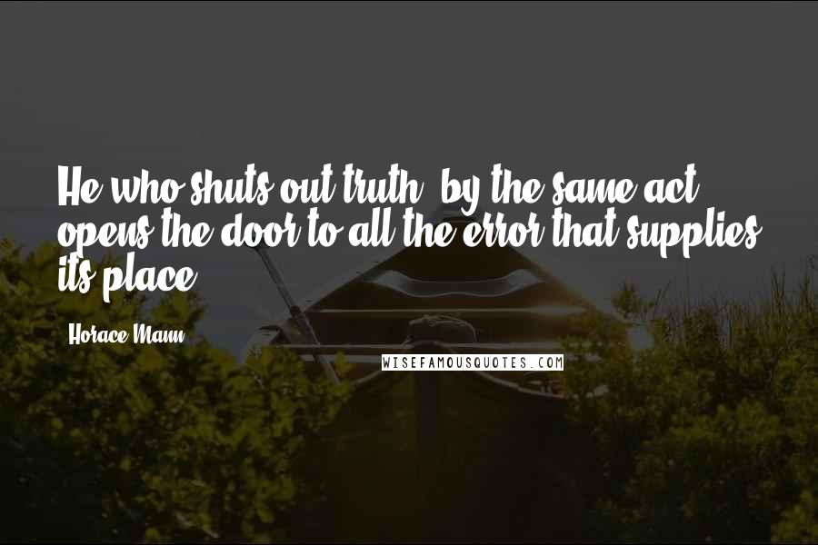 Horace Mann Quotes: He who shuts out truth, by the same act opens the door to all the error that supplies its place.