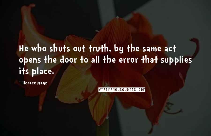 Horace Mann Quotes: He who shuts out truth, by the same act opens the door to all the error that supplies its place.
