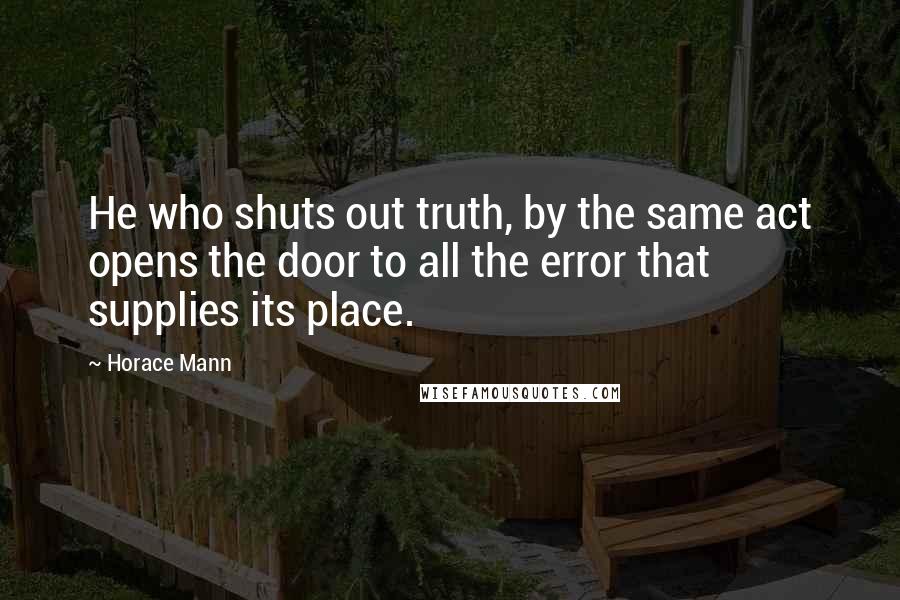 Horace Mann Quotes: He who shuts out truth, by the same act opens the door to all the error that supplies its place.