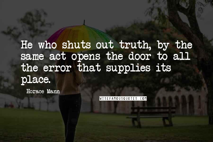 Horace Mann Quotes: He who shuts out truth, by the same act opens the door to all the error that supplies its place.