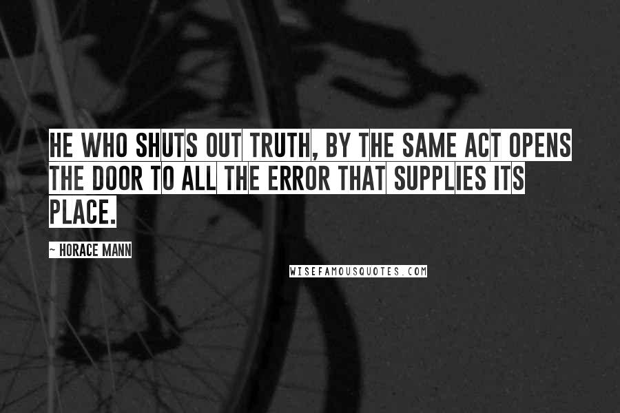 Horace Mann Quotes: He who shuts out truth, by the same act opens the door to all the error that supplies its place.