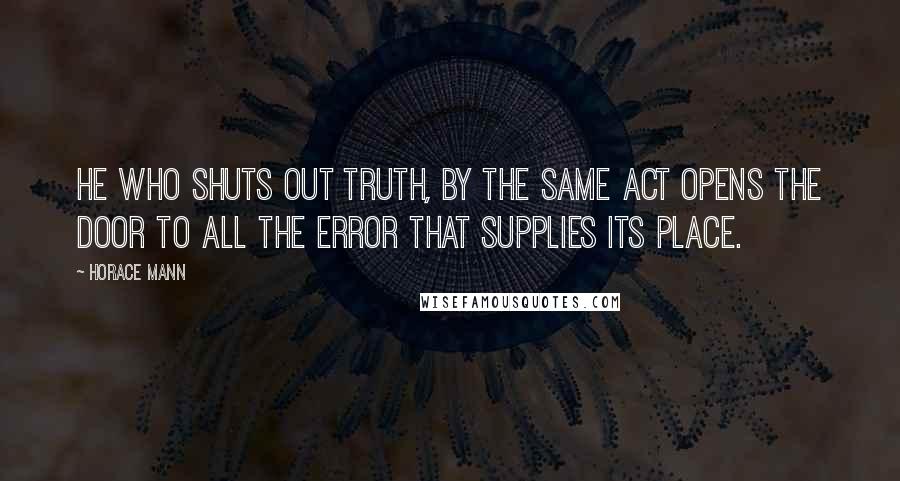 Horace Mann Quotes: He who shuts out truth, by the same act opens the door to all the error that supplies its place.