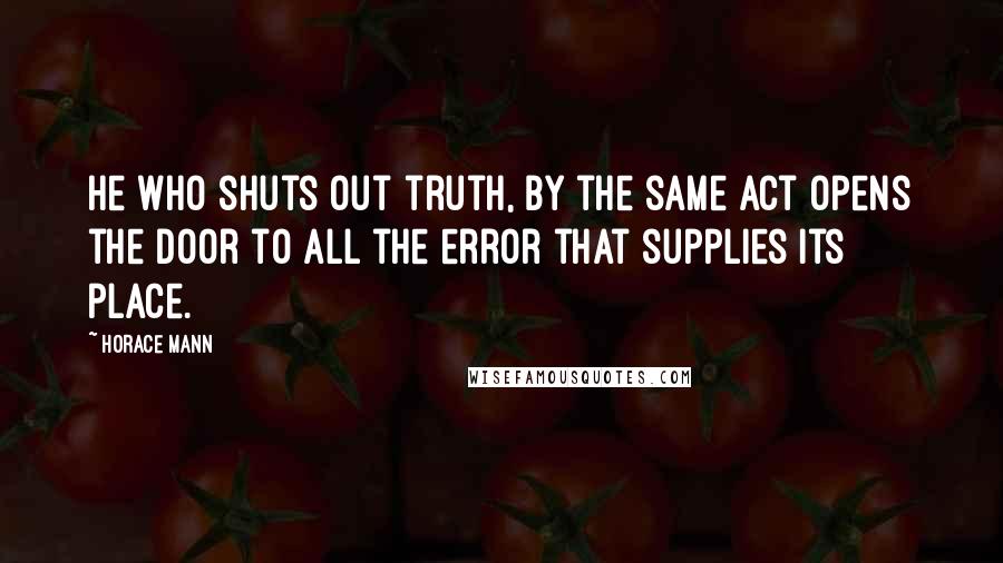 Horace Mann Quotes: He who shuts out truth, by the same act opens the door to all the error that supplies its place.