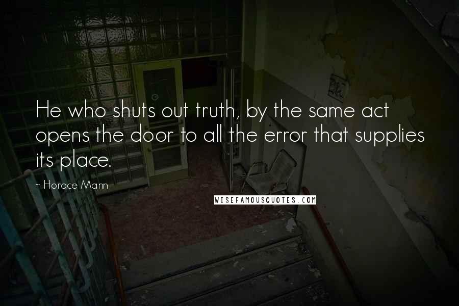 Horace Mann Quotes: He who shuts out truth, by the same act opens the door to all the error that supplies its place.