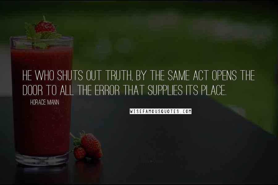 Horace Mann Quotes: He who shuts out truth, by the same act opens the door to all the error that supplies its place.