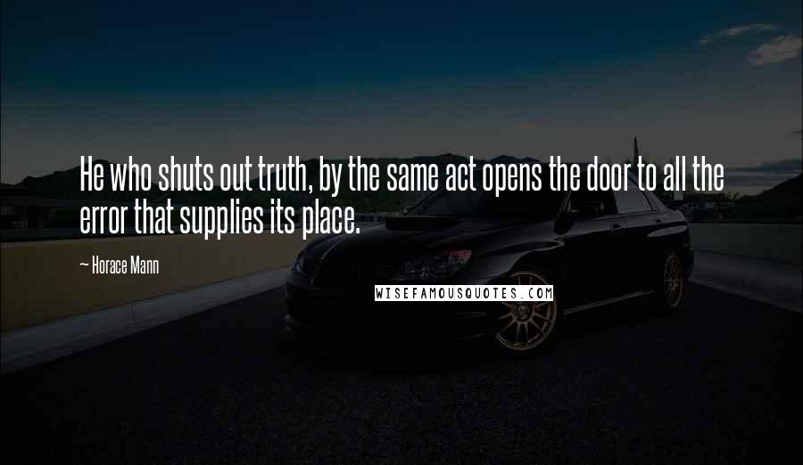 Horace Mann Quotes: He who shuts out truth, by the same act opens the door to all the error that supplies its place.