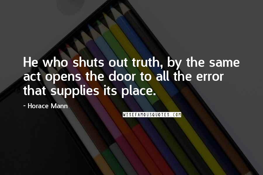 Horace Mann Quotes: He who shuts out truth, by the same act opens the door to all the error that supplies its place.