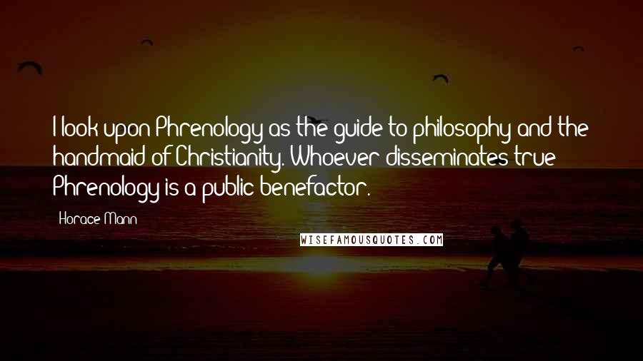 Horace Mann Quotes: I look upon Phrenology as the guide to philosophy and the handmaid of Christianity. Whoever disseminates true Phrenology is a public benefactor.