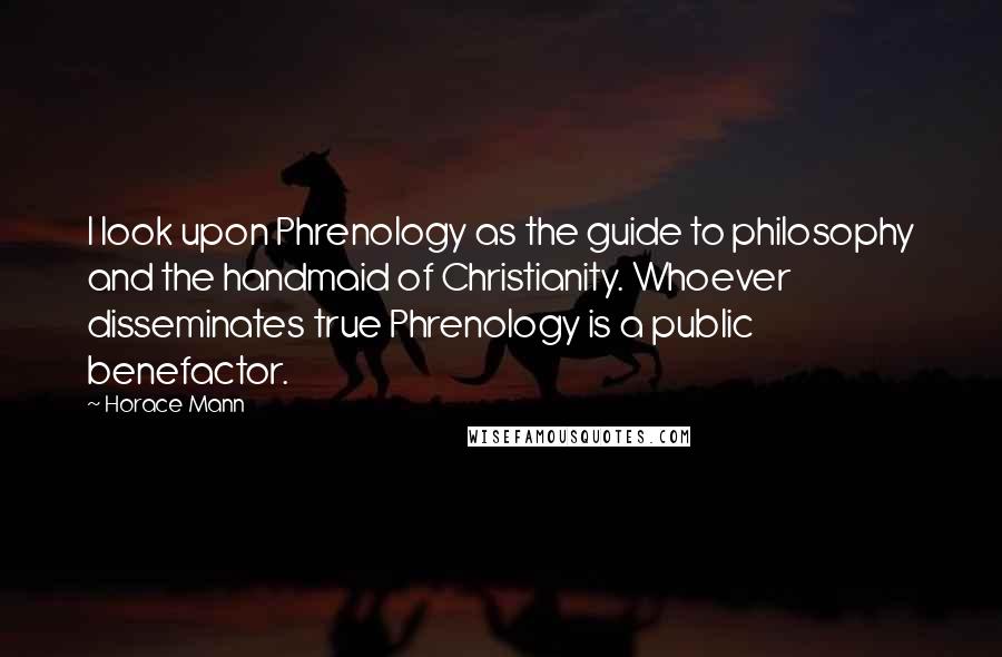 Horace Mann Quotes: I look upon Phrenology as the guide to philosophy and the handmaid of Christianity. Whoever disseminates true Phrenology is a public benefactor.