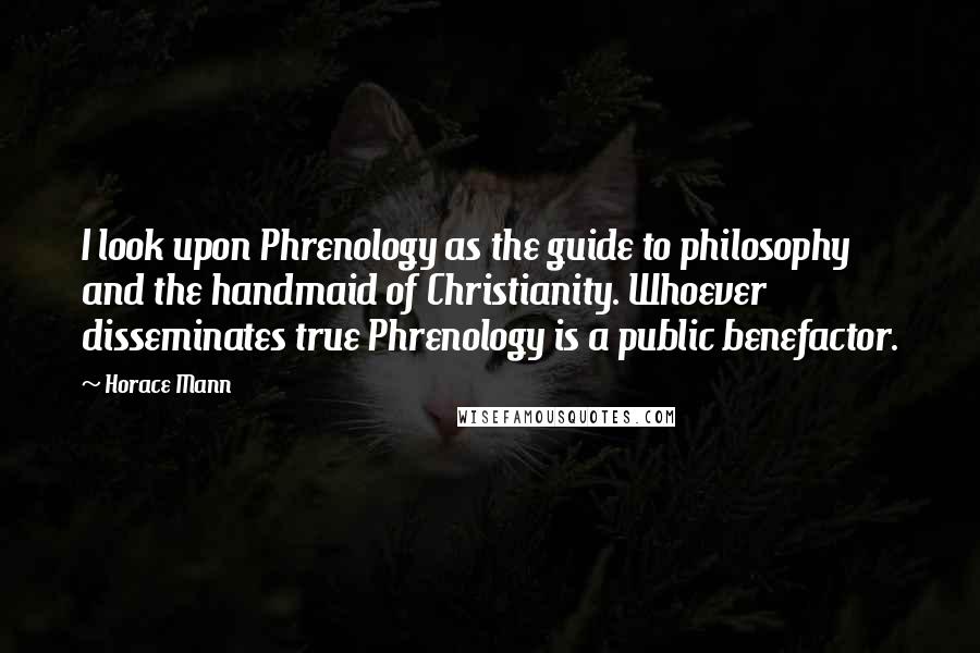 Horace Mann Quotes: I look upon Phrenology as the guide to philosophy and the handmaid of Christianity. Whoever disseminates true Phrenology is a public benefactor.